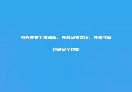 激光去皱手术解析：许昌除皱费用、效果与保持时间全攻略