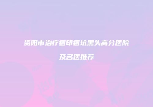 资阳市治疗痘印痘坑黑头高分医院及名医推荐