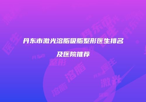 丹东市激光溶脂吸脂整形医生排名及医院推荐