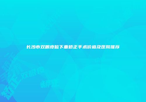 长沙市双眼皮睑下垂矫正手术价格及医院推荐