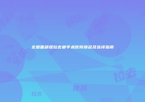 全国面部提拉去皱手术医院排名及选择指南