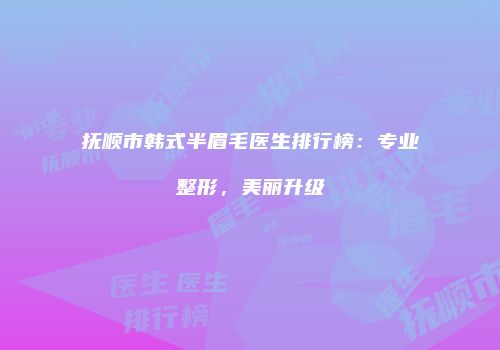 抚顺市韩式半眉毛医生排行榜：专业整形，美丽升级