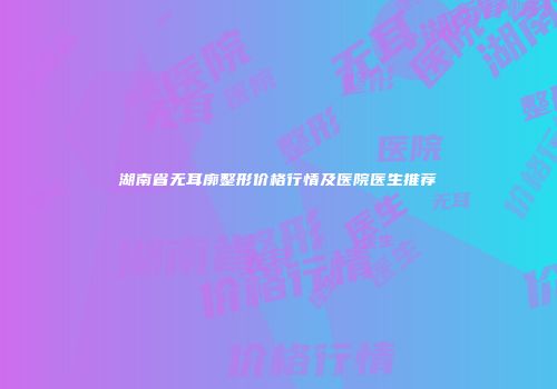 湖南省无耳廓整形价格行情及医院医生推荐