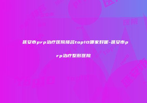 延安市prp治疗医院排名top10哪家好呢-延安市prp治疗整形医院