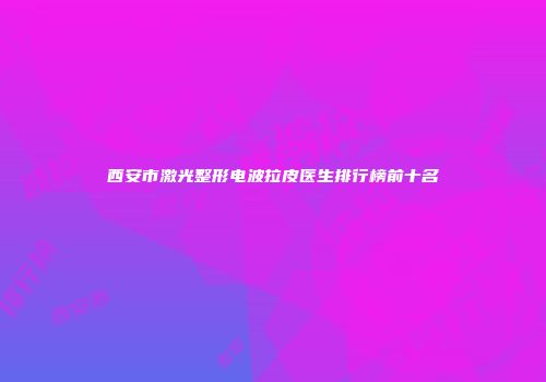 西安市激光整形电波拉皮医生排行榜前十名