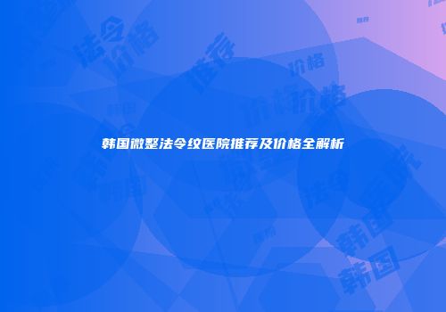韩国微整法令纹医院推荐及价格全解析