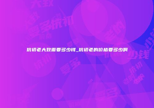 抗初老大致需要多少钱_抗初老的价格要多少啊