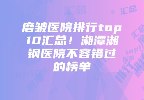 磨皱医院排行top10汇总！湘潭湘钢医院不容错过的榜单