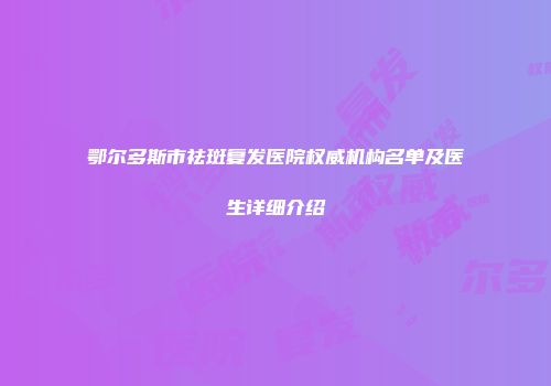 鄂尔多斯市祛斑复发医院权威机构名单及医生详细介绍