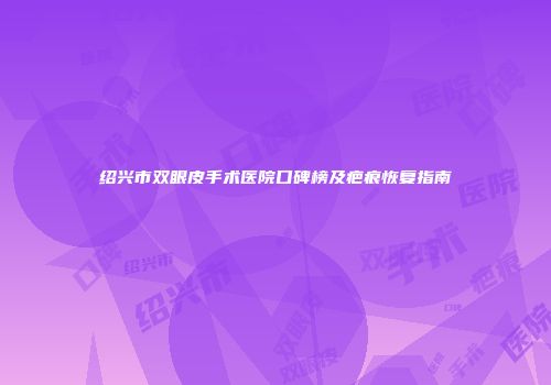 绍兴市双眼皮手术医院口碑榜及疤痕恢复指南