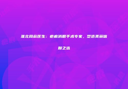 淮北周俞医生：疤痕消磨手术专家，塑造美丽信赖之选