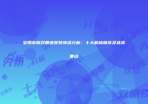 安阳市割双眼皮医院排名分析：十大机构推荐及选择要点