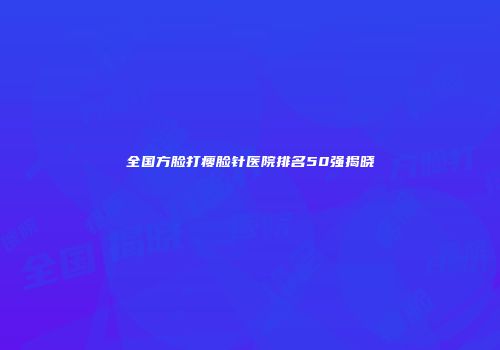 全国方脸打瘦脸针医院排名50强揭晓