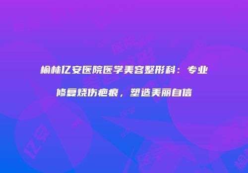 榆林亿安医院医学美容整形科：专业修复烧伤疤痕，塑造美丽自信
