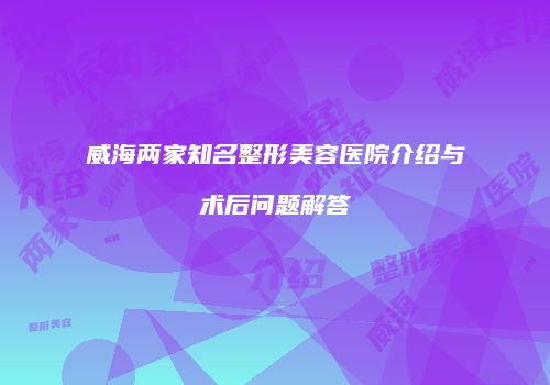 威海两家知名整形美容医院介绍与术后问题解答