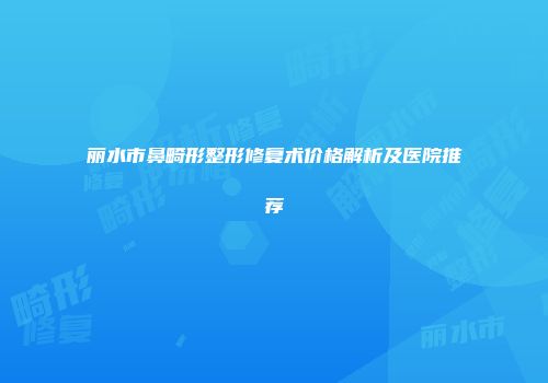 丽水市鼻畸形整形修复术价格解析及医院推荐