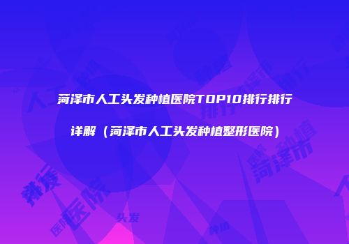 菏泽市人工头发种植医院TOP10排行排行详解（菏泽市人工头发种植整形医院）