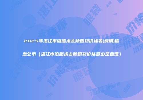 2025年湛江市溶脂术去除眼袋价格表(费用)信息公示（湛江市溶脂术去除眼袋价格多少是合理）