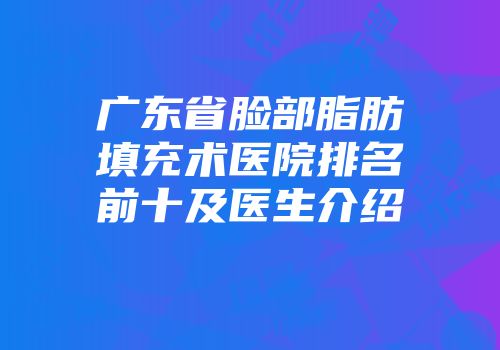 广东省脸部脂肪填充术医院排名前十及医生介绍
