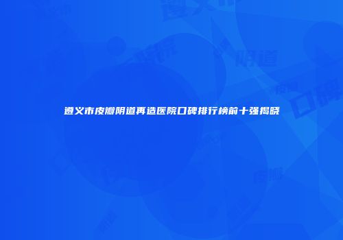遵义市皮瓣阴道再造医院口碑排行榜前十强揭晓