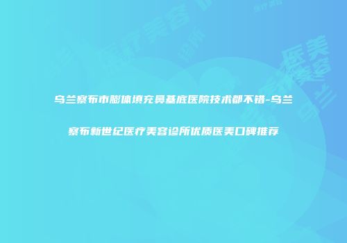 乌兰察布市膨体填充鼻基底医院技术都不错-乌兰察布新世纪医疗美容诊所优质医美口碑推荐