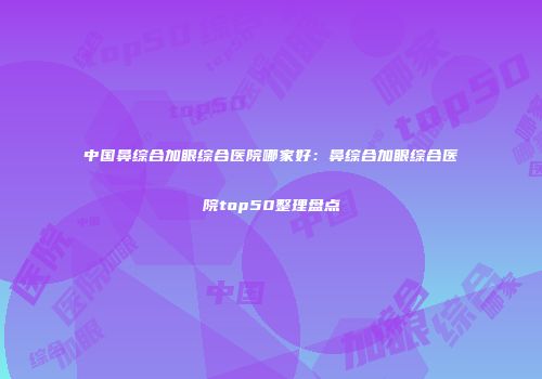 中国鼻综合加眼综合医院哪家好：鼻综合加眼综合医院top50整理盘点