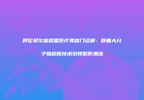 呼伦贝尔富晓雷医疗美容门诊部：卧蚕大分子玻尿酸技术引领整形潮流