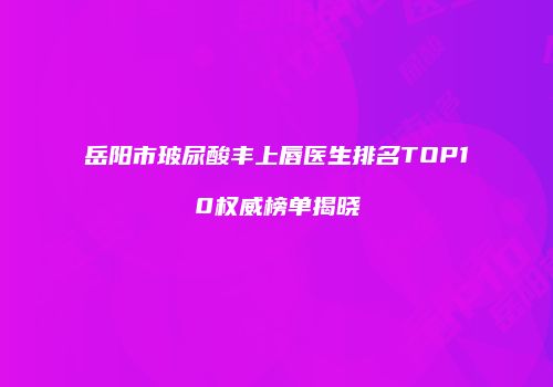 岳阳市玻尿酸丰上唇医生排名TOP10权威榜单揭晓