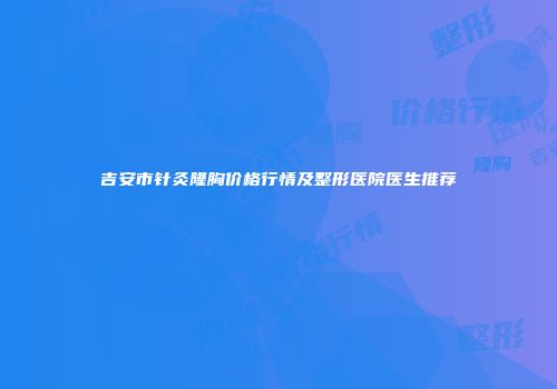 吉安市针灸隆胸价格行情及整形医院医生推荐