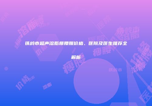 铁岭市超声溶脂瘦腰腹价格、医院及医生推荐全解析