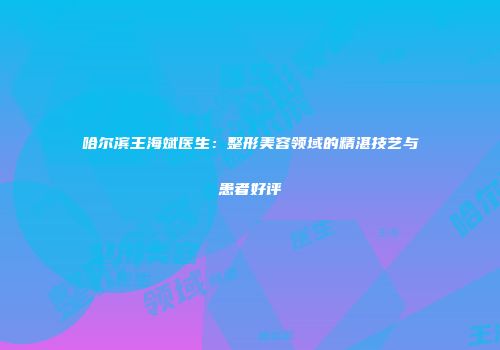 哈尔滨王海斌医生：整形美容领域的精湛技艺与患者好评