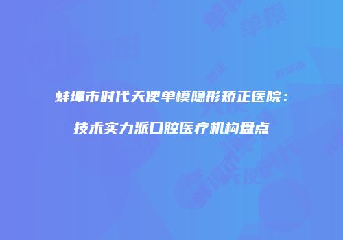 蚌埠市时代天使单模隐形矫正医院：技术实力派口腔医疗机构盘点