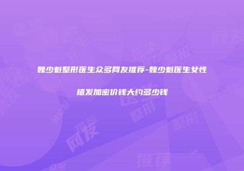 魏少魁整形医生众多网友推荐-魏少魁医生女性植发加密价钱大约多少钱