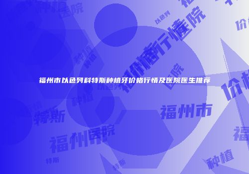 福州市以色列科特斯种植牙价格行情及医院医生推荐