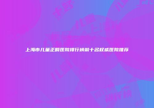 上海市儿童正畸医院排行榜前十名权威医院推荐