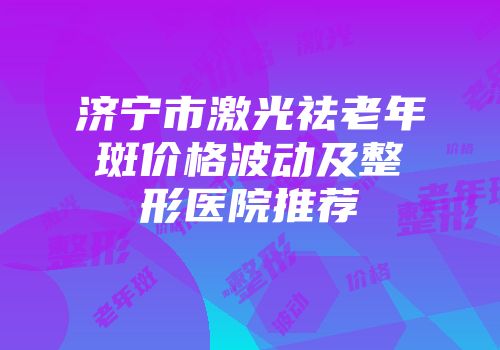 济宁市激光祛老年斑价格波动及整形医院推荐