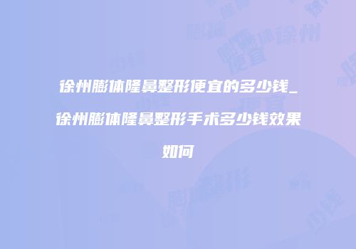 徐州膨体隆鼻整形便宜的多少钱_徐州膨体隆鼻整形手术多少钱效果如何