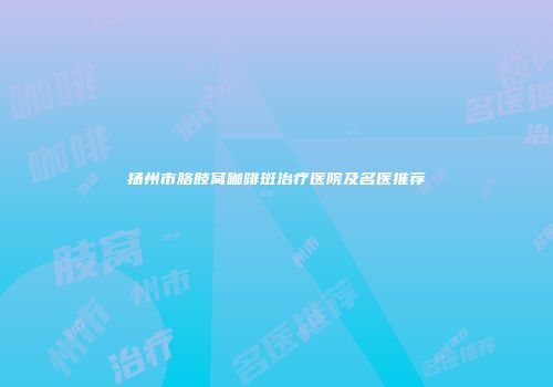 扬州市胳肢窝咖啡斑治疗医院及名医推荐