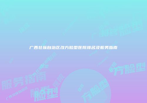 广西壮族自治区改方脸型医院排名及服务指南