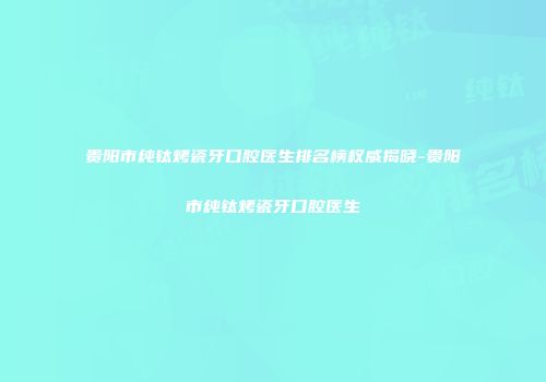 贵阳市纯钛烤瓷牙口腔医生排名榜权威揭晓-贵阳市纯钛烤瓷牙口腔医生