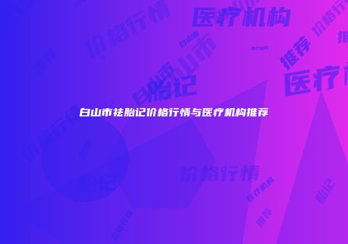 白山市祛胎记价格行情与医疗机构推荐