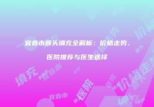 宜春市额头填充全解析：价格走势、医院推荐与医生选择
