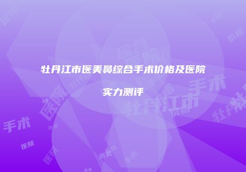 牡丹江市医美鼻综合手术价格及医院实力测评