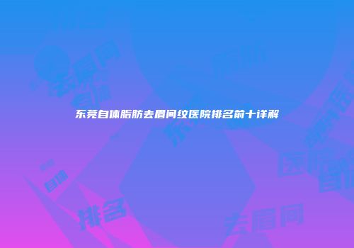 东莞自体脂肪去眉间纹医院排名前十详解