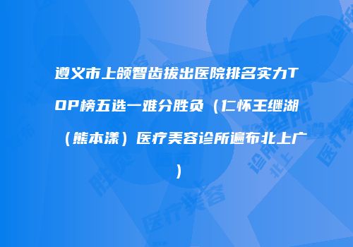 遵义市上颌智齿拔出医院排名实力TOP榜五选一难分胜负（仁怀王继湖（熊本漾）医疗美容诊所遍布北上广）