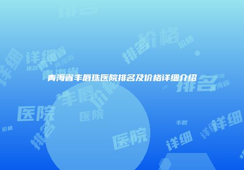青海省丰唇珠医院排名及价格详细介绍
