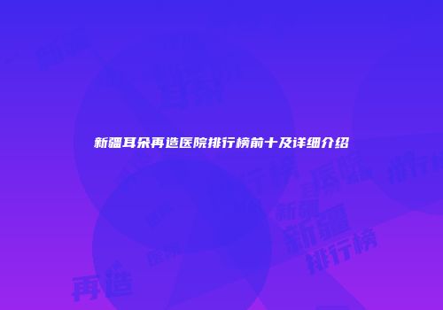 新疆耳朵再造医院排行榜前十及详细介绍