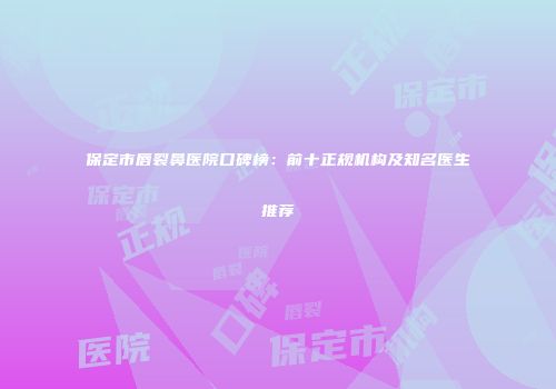 保定市唇裂鼻医院口碑榜：前十正规机构及知名医生推荐