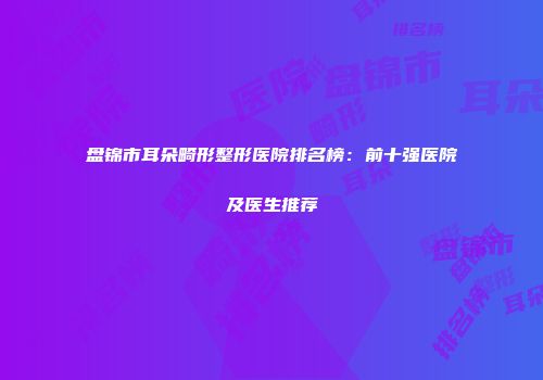 盘锦市耳朵畸形整形医院排名榜：前十强医院及医生推荐