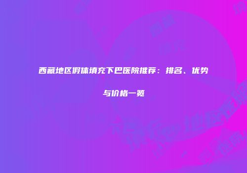 西藏地区假体填充下巴医院推荐：排名、优势与价格一览